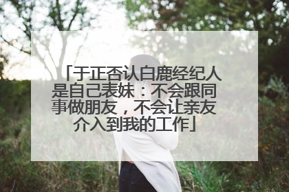 于正否认白鹿经纪人是自己表妹：不会跟同事做朋友，不会让亲友介入到我的工作
