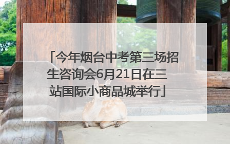 今年烟台中考第三场招生咨询会6月21日在三站国际小商品城举行