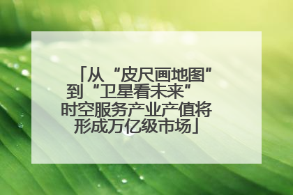 从“皮尺画地图”到“卫星看未来” 时空服务产业产值将形成万亿级市场