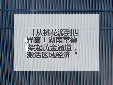 从桃花源到世界窗！湖南常德架起黄金通道，激活区域经济“一池春水”