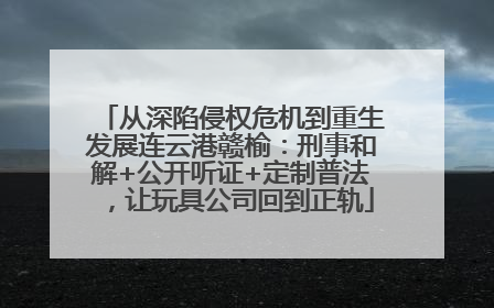 从深陷侵权危机到重生发展连云港赣榆：刑事和解+公开听证+定制普法，让玩具公司回到正轨