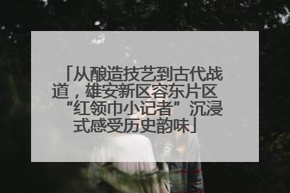 从酿造技艺到古代战道，雄安新区容东片区“红领巾小记者”沉浸式感受历史韵味