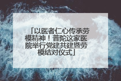 以医者仁心传承劳模精神！普陀这家医院举行党建共建暨劳模结对仪式