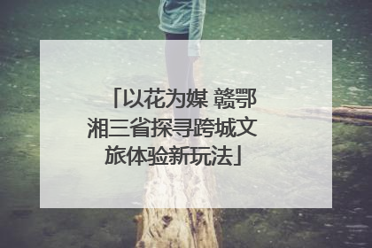 以花为媒 赣鄂湘三省探寻跨城文旅体验新玩法