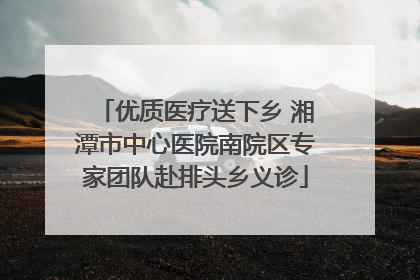 优质医疗送下乡 湘潭市中心医院南院区专家团队赴排头乡义诊