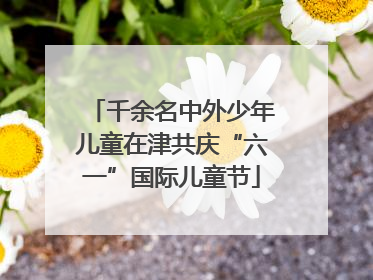 千余名中外少年儿童在津共庆“六一”国际儿童节