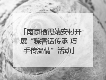 南京栖霞靖安村开展“粽香话传承 巧手传温情”活动