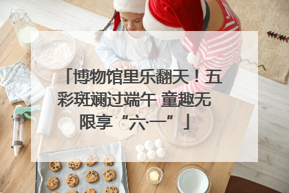 博物馆里乐翻天！五彩斑斓过端午 童趣无限享“六·一”