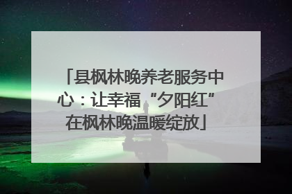 县枫林晚养老服务中心：让幸福“夕阳红”在枫林晚温暖绽放