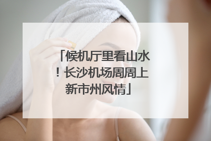 候机厅里看山水！长沙机场周周上新市州风情