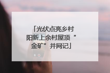 光伏点亮乡村 阳新上余村屋顶“金矿”并网记