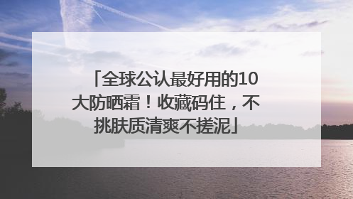 全球公认最好用的10大防晒霜！收藏码住，不挑肤质清爽不搓泥