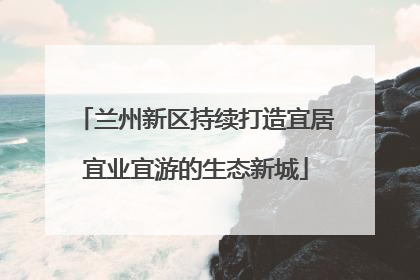 兰州新区持续打造宜居宜业宜游的生态新城