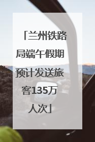 兰州铁路局端午假期预计发送旅客135万人次