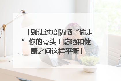 别让过度防晒“偷走”你的骨头！防晒和健康之间这样平衡
