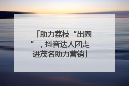 助力荔枝“出圈”，抖音达人团走进茂名助力营销