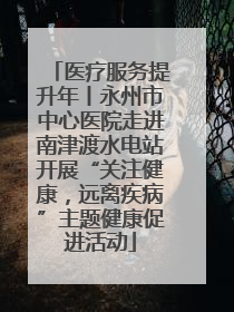 医疗服务提升年丨永州市中心医院走进南津渡水电站开展“关注健康，远离疾病”主题健康促进活动
