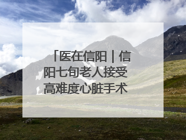 医在信阳｜信阳七旬老人接受高难度心脏手术“重获新生”