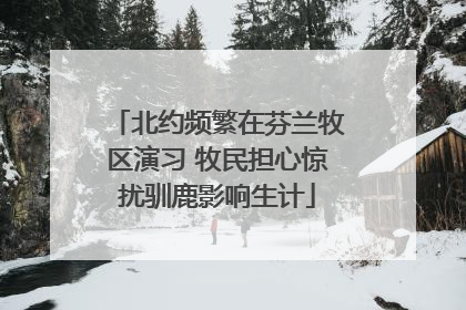 北约频繁在芬兰牧区演习 牧民担心惊扰驯鹿影响生计