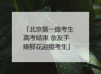 北京第一拨考生高考结束 亲友手捧鲜花迎接考生