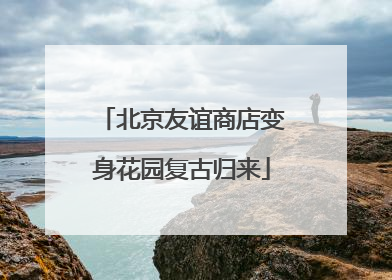 北京友谊商店变身花园复古归来