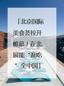 北京国际美食荟拉开帷幕！在北展能“逛吃”全中国