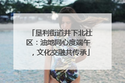 垦利街道井下北社区：油地同心度端午，文化交融共传承