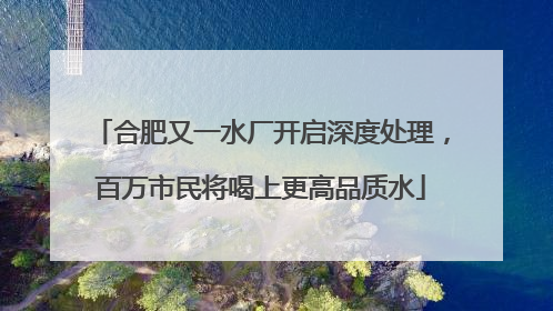 合肥又一水厂开启深度处理，百万市民将喝上更高品质水