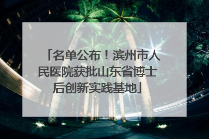 名单公布！滨州市人民医院获批山东省博士后创新实践基地