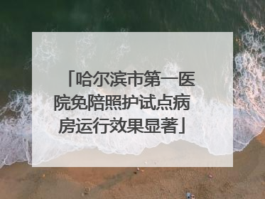 哈尔滨市第一医院免陪照护试点病房运行效果显著