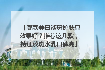 哪款美白淡斑护肤品效果好？推荐这几款，持证淡斑水乳口碑高