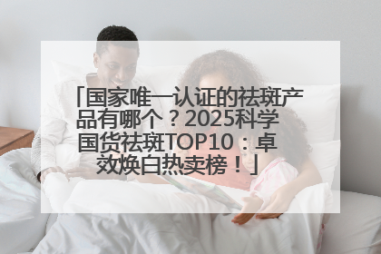 国家唯一认证的祛斑产品有哪个？2025科学国货祛斑TOP10：卓效焕白热卖榜！
