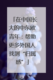 在中国长大的中东欧青年：帮助更多外国人找到“归属感”