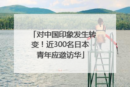 对中国印象发生转变！近300名日本青年应邀访华