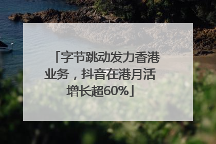 字节跳动发力香港业务，抖音在港月活增长超60%
