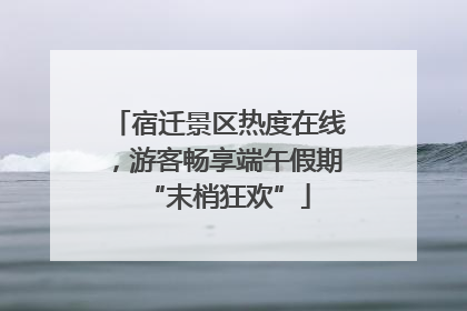 宿迁景区热度在线，游客畅享端午假期“末梢狂欢”