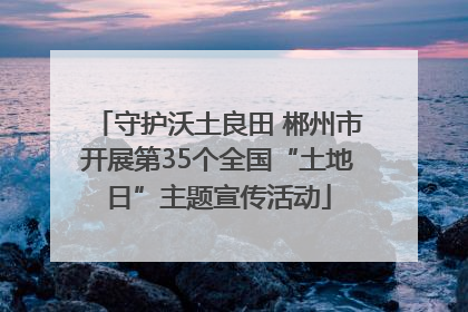 守护沃土良田 郴州市开展第35个全国“土地日”主题宣传活动