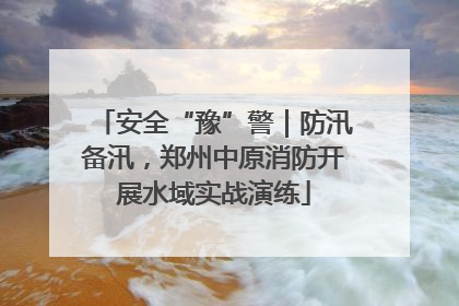 安全“豫”警｜防汛备汛，郑州中原消防开展水域实战演练