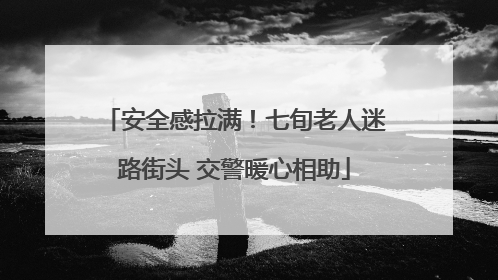 安全感拉满！七旬老人迷路街头 交警暖心相助