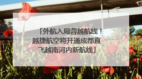 外航入局蓉越航线！越捷航空将开通成都直飞越南河内新航线