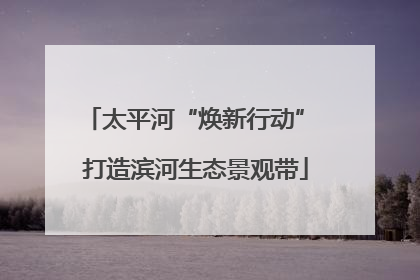 太平河“焕新行动” 打造滨河生态景观带
