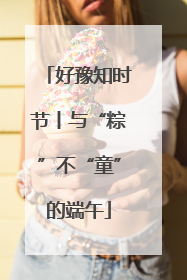 好豫知时节丨与“粽”不“童”的端午