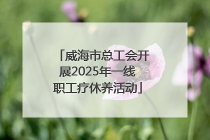 威海市总工会开展2025年一线职工疗休养活动