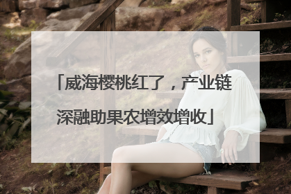 威海樱桃红了，产业链深融助果农增效增收