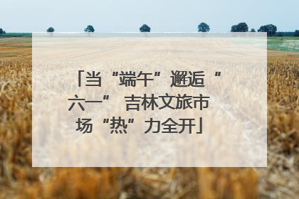 当“端午”邂逅“六一” 吉林文旅市场“热”力全开