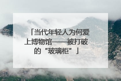 当代年轻人为何爱上博物馆——被打破的“玻璃柜”