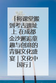 将课堂搬到考古遗址上 在成都金沙邂逅童趣与创意的青铜文化盛宴｜文化中国行