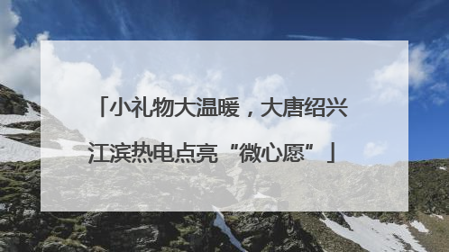 小礼物大温暖，大唐绍兴江滨热电点亮“微心愿”