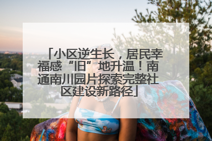 小区逆生长，居民幸福感“旧”地升温！南通南川园片探索完整社区建设新路径