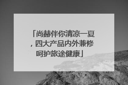 尚赫伴你清凉一夏，四大产品内外兼修呵护旅途健康